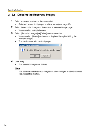Page 74Operating Instructions
74
2.13.5 Deleting the Recorded Images
1.Select a camera preview on the camera list.
 Selected camera is displayed in a blue frame (see page 66).
2.Select the recorded images to delete on the recorded image page.
 You can select multiple images.
3.Select [Recorded Images] [Delete] on the menu bar.
 You can select [Delete] on the menu displayed by right-clicking the 
recorded image.
 The confirmation window is displayed.
4.Click [OK].
 The selected images are deleted.
Note
This...