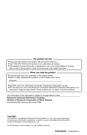 Page 100
PSQX3482XC    KK0904RM3118
2004 Panasonic Communications Co., Ltd. All Rights Reserved.
Carefully pack your unit, preferably in the original carton.
Attach a letter, detailing the symptom, to the outside of the carton.
Symptom
Send the unit to an authorized servicenter, prepaid and adequately insured.
Do not send your unit to the Panasonic Consumer Electronics Company listed below or to
executive or regional sales offices. These locations do not repair consumer products.
When you ship the product...