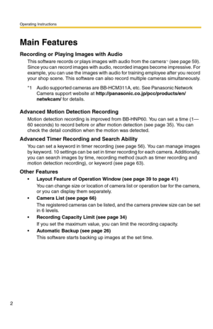 Page 2Operating Instructions
2
Main Features 
Recording or Playing Images with Audio
This software records or plays images with audio from the camera*1 (see page 59). 
Since you can record images with audio, recorded images become impressive. For 
example, you can use the images with audio for training employee after you record 
your shop scene. This software can also record multiple cameras simultaneously.
Advanced Motion Detection Recording
Motion detection recording is improved from BB-HNP60. You can set a...