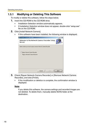 Page 18Operating Instructions
18
1.5.1 Modifying or Deleting This Software
To modify or delete this software, follow the steps below.
1.Insert the CD-ROM to the CD-ROM drive.
 Installation Selection window automatically appears.
 If Installation Selection window does not appear, double-click setup.exe 
file on the CD-ROM.
2.Click [Install Network Camera].
 If this software have been installed, the following window is displayed.
3.Check [Repair Network Camera Recorder] or [Remove Network Camera 
Recorder],...