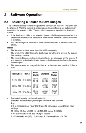 Page 23Operating Instructions
23
2 Software Operation
2.1 Selecting a Folder to Save Images
This software records camera images to the hard disk on your PC. The folder can 
be changed. After the camera is registered, destination folders are automatically 
created in the selected folder. The recorded images are saved in the destination 
folders.
 If the destination folder is not selected, the recorded images are saved into the 
destination folders at the destination folder where Network Camera Recorder 
is...