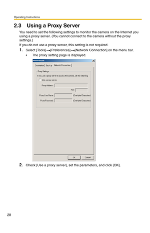 Page 28Operating Instructions
28
2.3 Using a Proxy Server
You need to set the following settings to monitor the camera on the Internet you 
using a proxy server. (You cannot connect to the camera without the proxy 
settings.)
If you do not use a proxy server, this setting is not required.
1.Select [Tools] [Preferences] [Network Connection] on the menu bar.
 The proxy setting page is displayed.
2.Check [Use a proxy server], set the parameters, and click [OK]. 