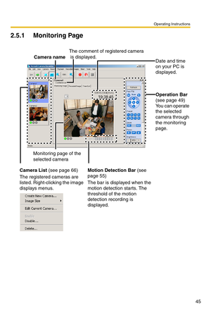 Page 45Operating Instructions
45
2.5.1 Monitoring Page
Date and time 
on your PC is 
displayed.
Operation Bar
(see page 49)
You can operate 
the selected 
camera through 
the monitoring 
page.
Camera List (see page 66)
The registered cameras are 
listed. Right-clicking the image 
displays menus.Motion Detection Bar (see 
page 55)
The bar is displayed when the 
motion detection starts. The 
threshold of the motion 
detection recording is 
displayed.
The comment of registered camera
 is displayed.
Monitoring page...