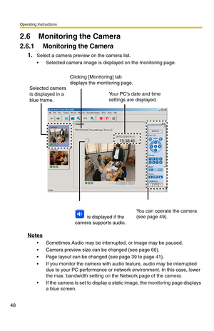 Page 48Operating Instructions
48
2.6 Monitoring the Camera
2.6.1 Monitoring the Camera
1.Select a camera preview on the camera list.
 Selected camera image is displayed on the monitoring page.
Notes
 Sometimes Audio may be interrupted, or image may be paused.
 Camera preview size can be changed (see page 66).
 Page layout can be changed (see page 39 to page 41).
 If you monitor the camera with audio feature, audio may be interrupted 
due to your PC performance or network environment. In this case, lower...