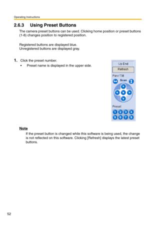 Page 52Operating Instructions
52
2.6.3 Using Preset Buttons
The camera preset buttons can be used. Clicking home position or preset buttons 
(1-8) changes position to registered position.
Registered buttons are displayed blue.
Unregistered buttons are displayed gray.
Note
If the preset button is changed while this software is being used, the change 
is not reflected on this software. Clicking [Refresh] displays the latest preset 
buttons.
1.Click the preset number.
 Preset name is displayed in the upper side. 