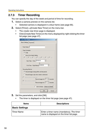 Page 56Operating Instructions
56
2.7.3 Timer Recording
You can specify the day of the week and period of time for recording.
1.Select a camera preview on the camera list.
 Selected camera is displayed in a blue frame (see page 66).
2.Select [Timer] [Create New Timer] on the menu bar.
 The create new timer page is displayed.
 Click [Create New Timer] on the menu displayed by right-clicking the timer 
list page (see page 47).
3.Set the parameters, and click [OK].
 The timer is displayed on the timer list page...