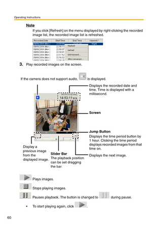 Page 60Operating Instructions
60
Note
If you click [Refresh] on the menu displayed by right-clicking the recorded 
image list, the recorded image list is refreshed.
3.Play recorded images on the screen.
 Plays images.
 Stops playing images.
 Pauses playback. The button is changed to   during pause.
 To start playing again, click  . If the camera does not support audio,   is displayed.
Displays the recorded date and 
time. Time is displayed with a 
millisecond.
Screen
Jump Button
Displays the time period button...