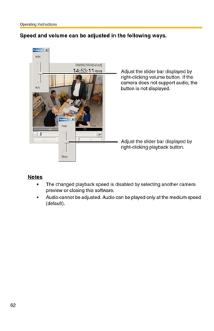 Page 62Operating Instructions
62
Speed and volume can be adjusted in the following ways.
Notes
 The changed playback speed is disabled by selecting another camera 
preview or closing this software.
 Audio cannot be adjusted. Audio can be played only at the medium speed 
(default).Adjust the slider bar displayed by 
right-clicking volume button. If the 
camera does not support audio, the 
button is not displayed.
Adjust the slider bar displayed by 
right-clicking playback button. 