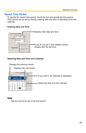 Page 65Operating Instructions
65
Search Time Period
To specify the search time period, check the box and specify the time period. 
Time period can be set by directly entering date and time or selecting it from the 
calendar.
Entering Date and Time
Selecting Date and Time from Calendar
Note
Second cannot be set in the time period.Directly enter date and time.
If you do not set it, this software search 
images after the set time.
If you click it, the calendar is displayed.
Select the date from the calendar....