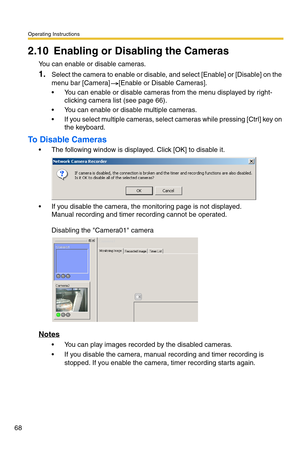 Page 68Operating Instructions
68
2.10 Enabling or Disabling the Cameras
You can enable or disable cameras.
1.Select the camera to enable or disable, and select [Enable] or [Disable] on the 
menu bar [Camera] [Enable or Disable Cameras].
 You can enable or disable cameras from the menu displayed by right-
clicking camera list (see page 66).
 You can enable or disable multiple cameras.
 If you select multiple cameras, select cameras while pressing [Ctrl] key on 
the keyboard.
To Disable Cameras
 The following...