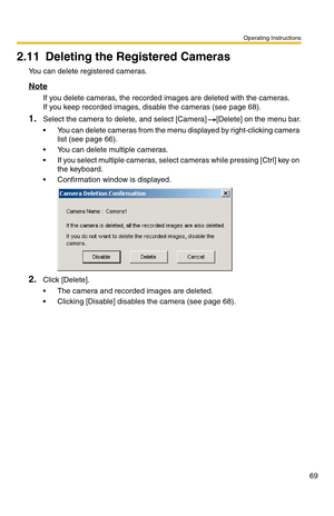 Page 69Operating Instructions
69
2.11 Deleting the Registered Cameras
You can delete registered cameras.
Note
If you delete cameras, the recorded images are deleted with the cameras. 
If you keep recorded images, disable the cameras (see page 68).
1.Select the camera to delete, and select [Camera] [Delete] on the menu bar.
 You can delete cameras from the menu displayed by right-clicking camera 
list (see page 66).
 You can delete multiple cameras.
 If you select multiple cameras, select cameras while...