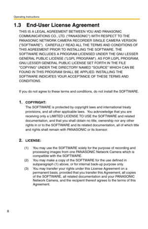Page 8Operating Instructions
8
1.3 End-User License Agreement
THIS IS A LEGAL AGREEMENT BETWEEN YOU AND PANASONIC 
COMMUNICATIONS CO., LTD. (PANASONIC) WITH RESPECT TO THE 
PANASONIC NETWORK CAMERA RECORDER SINGLE CAMERA VERSION 
(SOFTWARE).  CAREFULLY READ ALL THE TERMS AND CONDITIONS OF 
THIS AGREEMENT PRIOR TO INSTALLING THE SOFTWARE. THE 
SOFTWARE INCLUDES A PROGRAM LICENSED UNDER THE GNU LESSER 
GENERAL PUBLIC LICENSE (LGPL PROGRAM). AS FOR LGPL PROGRAM, 
GNU LESSER GENERAL PUBLIC LICENSE SET FORTH IN THE...