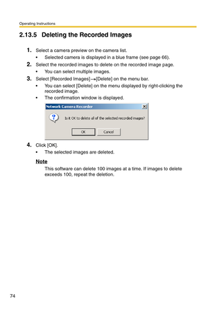 Page 74Operating Instructions
74
2.13.5 Deleting the Recorded Images
1.Select a camera preview on the camera list.
 Selected camera is displayed in a blue frame (see page 66).
2.Select the recorded images to delete on the recorded image page.
 You can select multiple images.
3.Select [Recorded Images] [Delete] on the menu bar.
 You can select [Delete] on the menu displayed by right-clicking the 
recorded image.
 The confirmation window is displayed.
4.Click [OK].
 The selected images are deleted.
Note
This...