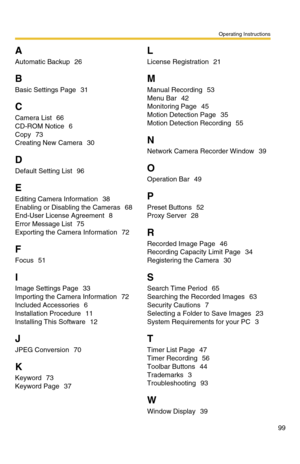 Page 99Operating Instructions
99
A
Automatic Backup 26
B
Basic Settings Page 31
C
Camera List 66
CD-ROM Notice
 6
Copy
 73
Creating New Camera
 30
D
Default Setting List 96
E
Editing Camera Information 38
Enabling or Disabling the Cameras
 68
End-User License Agreement
 8
Error Message List
 75
Exporting the Camera Information
 72
F
Focus 51
I
Image Settings Page 33
Importing the Camera Information
 72
Included Accessories
 6
Installation Procedure
 11
Installing This Software
 12
J
JPEG Conversion 70
K
Keyword...