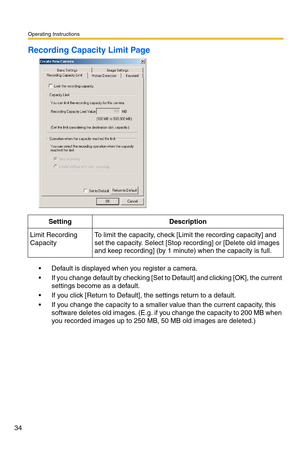 Page 34Operating Instructions
34
Recording Capacity Limit Page
 Default is displayed when you register a camera.
 If you change default by checking [Set to Default] and clicking [OK], the current 
settings become as a default.
 If you click [Return to Default], the settings return to a default.
 If you change the capacity to a smaller value than the current capacity, this 
software deletes old images. (E.g. if you change the capacity to 200 MB when 
you recorded images up to 250 MB, 50 MB old images are...