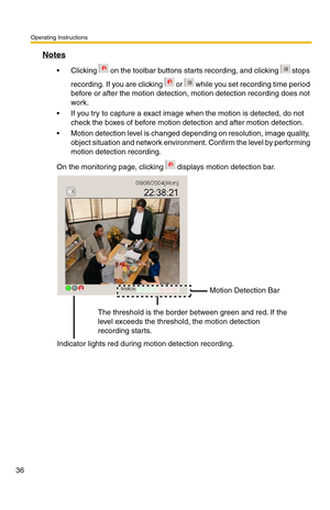 Page 36Operating Instructions
36
Notes
 Clicking   on the toolbar buttons starts recording, and clicking   stops 
recording. If you are clicking   or   while you set recording time period 
before or after the motion detection, motion detection recording does not 
work.
 If you try to capture a exact image when the motion is detected, do not 
check the boxes of before motion detection and after motion detection.
 Motion detection level is changed depending on resolution, image quality, 
object situation and...