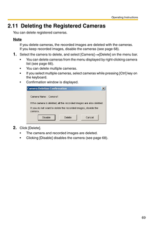 Page 69Operating Instructions
69
2.11 Deleting the Registered Cameras
You can delete registered cameras.
Note
If you delete cameras, the recorded images are deleted with the cameras. 
If you keep recorded images, disable the cameras (see page 68).
1.Select the camera to delete, and select [Camera] [Delete] on the menu bar.
 You can delete cameras from the menu displayed by right-clicking camera 
list (see page 66).
 You can delete multiple cameras.
 If you select multiple cameras, select cameras while...