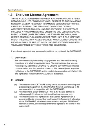 Page 8Operating Instructions
8
1.3 End-User License Agreement
THIS IS A LEGAL AGREEMENT BETWEEN YOU AND PANASONIC SYSTEM 
NETWORKS CO., LTD.(PANASONIC) WITH RESPECT TO THE PANASONIC 
NETWORK CAMERA RECORDER 16 CAMERAS VERSION (SOFTWARE).  
CAREFULLY READ ALL THE TERMS AND CONDITIONS OF THIS 
AGREEMENT PRIOR TO INSTALLING THE SOFTWARE. THE SOFTWARE 
INCLUDES A PROGRAM LICENSED UNDER THE GNU LESSER GENERAL 
PUBLIC LICENSE (LGPL PROGRAM). AS FOR LGPL PROGRAM, GNU 
LESSER GENERAL PUBLIC LICENSE SET FORTH IN THE...