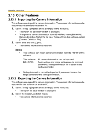 Page 72Operating Instructions
72
2.13 Other Features
2.13.1 Importing the Camera Information
This software can import the camera information. The camera information can be 
imported to this software on another PC.
1.Select [Tools] [Import Camera Settings] on the menu bar.
 The import file selection window is displayed.
 To import the camera information from BB-HNP60, select [BB-HNP60 
Camera Definition File] at the file type. To import from this software, select 
[Camera Definition File].
2.Select a file and...