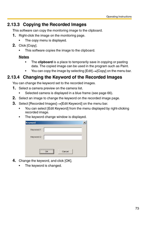 Page 73Operating Instructions
73
2.13.3 Copying the Recorded Images
This software can copy the monitoring image to the clipboard.
1.Right-click the image on the monitoring page.
 The copy menu is displayed.
2.Click [Copy].
 This software copies the image to the clipboard.
Notes
 The clipboard is a place to temporarily save in copying or pasting 
data. The copied image can be used in the program such as Paint.
 You can copy the image by selecting [Edit] [Copy] on the menu bar.
2.13.4 Changing the Keyword of...