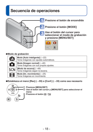 Page 18- 18 -
 
Secuencia de operaciones
Presione el botón de encendido
Presione el botón [MODE]
Use el botón del cursor para 
seleccionar el modo de grabación 
y presione [MENU/SET]
 
■ Modo de grabación
Modo [Auto inteligente]  (→22)
Tome imágenes con ajustes automáticos.
Modo [Imagen normal]  (→40)
Tome imágenes con sus propios ajustes.
[Modo de escena] (→49)
Tome imágenes según la escena.
Modo [Im. movimiento]  (→25)
Tome imágenes en movimiento.
 
■Establezca el menú [Rec] (→55) o [Conf.] ( →35) como sea...