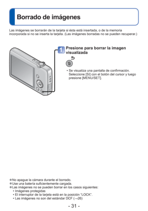 Page 31- 31 -
 
Borrado de imágenes
 
●No apague la cámara durante el borrado. 
●Use una batería suficientemente cargada. 
●Las imágenes no se pueden borrar en los casos siguientes:
 • Imágenes protegidas 
 • El interruptor de la tarjeta está en la posición “LOCK”.
 • Las imágenes no son del estándar DCF ( →26)
Presione para borrar la imagen 
visualizada
 • Se visualiza una pantalla de confirmación. 
Seleccione [Sí] con el botón del cursor y luego 
presione [MENU/SET]. 
Las imágenes se borrarán de la tarjeta si...