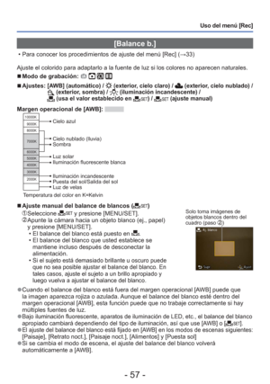 Page 57- 57 -
Uso del menú [Rec]
 [Balance b.]
 • Para conocer los procedimientos de ajuste del menú [Rec] (→33)
Ajuste el colorido para adaptarlo a la fuente de luz si los colores no a\
parecen naturales.
 
■Modo de grabación:    
 
■Ajustes:  [AWB] (automático) /  (exterior, cielo claro) /  (exterior, cielo nublado) /  (exterior, sombra) /  (iluminación incandescente) /  (usa el valor establecido en ) /  (ajuste manual)
Margen operacional de [AWB]: 10000K
9000K
8000K
7000K
6000K
5000K
4000K
3000K
2000K
Cielo...