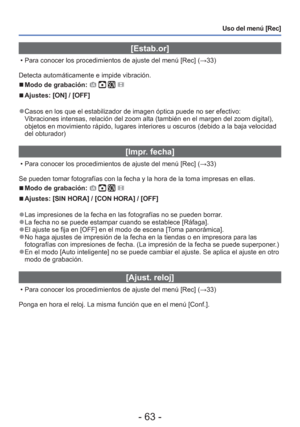 Page 63- 63 -
Uso del menú [Rec]
 [Estab.or]
 • Para conocer los procedimientos de ajuste del menú [Rec] (→33)
Detecta automáticamente e impide vibración.
 
■Modo de grabación:    
 
■Ajustes: [ON] / [OFF]
 
●Casos en los que el estabilizador de imagen óptica puede no ser efect\
ivo:
Vibraciones intensas, relación del zoom alta (también en el margen\
 del zoom digital), 
objetos en movimiento rápido, lugares interiores u oscuros (debido a\
 la baja velocidad 
del obturador)
 [Impr. fecha]
 • Para conocer los...