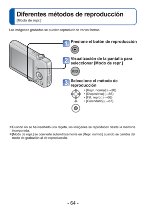 Page 64- 64 -
 
Diferentes métodos de reproducción  
[Modo de repr.]
Las imágenes grabadas se pueden reproducir de varias formas. 
 
●Cuando no se ha insertado una tarjeta, las imágenes se reproducen des\
de la memoria 
incorporada.
 
●[Modo de repr.] se convierte automáticamente en [Repr. normal] cuando se cambia del 
modo de grabación al de reproducción.
Presione el botón de reproducción
Visualización de la pantalla para 
seleccionar [Modo de repr.] 
Seleccione el método de 
reproducción
 • [Repr. normal]...