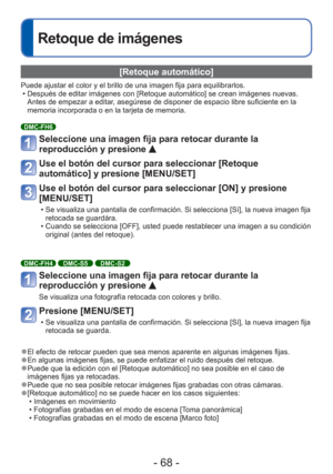 Page 68- 68 -
Retoque de imágenes
 [Retoque automático]
Puede ajustar el color y el brillo de una imagen fija para equilibrarlos\
.  • Después de editar imágenes con [Retoque automático] se crean im\
ágenes nuevas. Antes de empezar a editar, asegúrese de disponer de espacio libre suficiente en la 
memoria incorporada o en la tarjeta de memoria.
DMC-FH6
Seleccione una imagen fija para retocar durante la 
reproducción y presione 
Use el botón del cursor para seleccionar [Retoque 
automático] y presione...