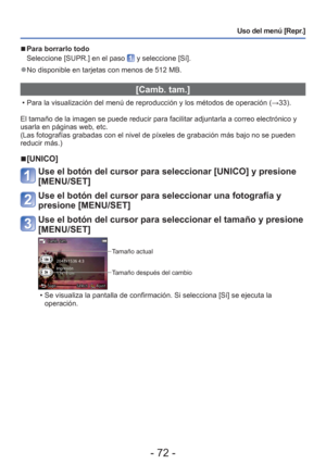 Page 72- 72 -
Uso del menú [Repr.]
 
■Para borrarlo todo 
Seleccione [SUPR.] en el paso 
 y seleccione [Sí].
 
●No disponible en tarjetas con menos de 512 MB.
[Camb. tam.]
 • Para la visualización del menú de reproducción y los métodos\
 de operación ( →33).
El tamaño de la imagen se puede reducir para facilitar adjuntarla a c\
orreo electrónico y 
usarla en páginas web, etc.
(Las fotografías grabadas con el nivel de píxeles de grabación\
 más bajo no se pueden 
reducir más.)
 
■[UNICO]
Use el botón del cursor...