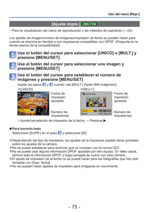 Page 75- 75 -
Uso del menú [Repr.]
 [Ajuste impre.] DMC-FH6
 • Para la visualización del menú de reproducción y los métodos\
 de operación (→33).
Los ajustes de imagen/número de imágenes/impresión de fecha se \
pueden hacer para 
cuando se imprima en tiendas o con impresoras compatibles con DPOF. (Pregunte en la 
tienda acerca de la compatibilidad)
Use el botón del cursor para seleccionar [UNICO] o [MULT.] y 
presione [MENU/SET]
Use el botón del cursor para seleccionar una imagen y 
presione [MENU/SET]
Use el...