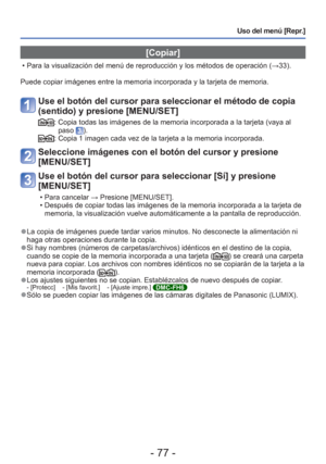 Page 77- 77 -
Uso del menú [Repr.]
 [Copiar]
 • Para la visualización del menú de reproducción y los métodos\
 de operación (→33).
Puede copiar imágenes entre la memoria incorporada y la tarjeta de me\
moria.
Use el botón del cursor para seleccionar el método de copia 
(sentido) y presione [MENU/SET]
:  Copia todas las imágenes de la memoria incorporada a la tarjeta (vay\
a al  paso ).:  Copia 1 imagen cada vez de la tarjeta a la memoria incorporada.
Seleccione imágenes con el botón del cursor y presione...