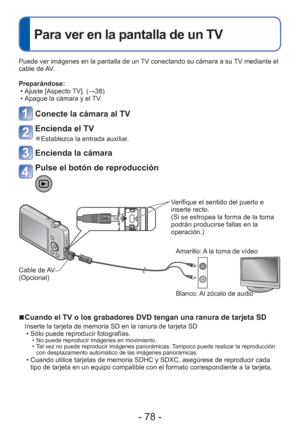 Page 78- 78 -
 
Para ver en la pantalla de un TV
Puede ver imágenes en la pantalla de un TV conectando su cámara a su TV mediante el 
cable de AV.
Preparándose: • Ajuste [Aspecto TV]. ( →38)
 • Apague la cámara y el TV.
Conecte la cámara al TV
Encienda el TV
 
●Establezca la entrada auxiliar.
Encienda la cámara
Pulse el botón de reproducción
Verifique el sentido del puerto e 
inserte recto. 
(Si se estropea la forma de la toma 
podrán producirse fallas en la 
operación.)
Cable de AV 
(Opcional) Blanco: Al...