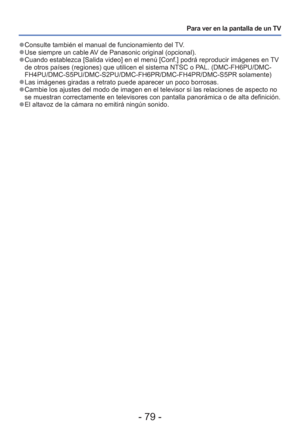 Page 79- 79 -
Para ver en la pantalla de un TV
 
●Consulte también el manual de funcionamiento del TV. 
●Use siempre un cable AV de Panasonic original (opcional). 
●Cuando establezca [Salida video] en el menú [Conf.] podrá reproduc\
ir imágenes en TV 
de otros países (regiones) que utilicen el sistema NTSC o PAL. (DMC-FH6PU/DMC-
FH4PU/DMC-S5PU/DMC-S2PU/DMC-FH6PR/DMC-FH4PR/DMC-S5PR solamente)
 
●Las imágenes giradas a retrato puede aparecer un poco borrosas. 
●Cambie los ajustes del modo de imagen en el...