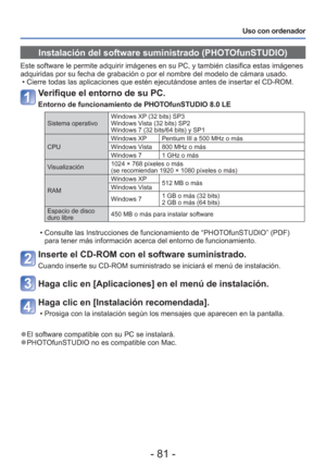 Page 81- 81 -
Uso con ordenador
Instalación del software suministrado (PHOTOfunSTUDIO)
Este software le permite adquirir imágenes en su PC, y también cla\
sifica estas imágenes 
adquiridas por su fecha de grabación o por el nombre del modelo de cá\
mara usado. • Cierre todas las aplicaciones que estén ejecutándose antes de inse\
rtar el CD-ROM.
Verifique el entorno de su PC.
Entorno de funcionamiento de PHOTOfunSTUDIO 8.0 LE
Sistema operativo Windows XP (32 bits) SP3
Windows Vista (32 bits) SP2
Windows 7 (32...