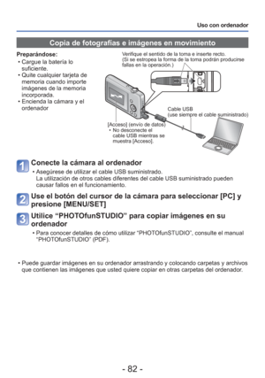 Page 82- 82 -
Uso con ordenador
 Copia de fotografías e imágenes en movimiento
Preparándose: • Cargue la batería lo suficiente.
 • Quite cualquier tarjeta de  memoria cuando importe 
imágenes de la memoria 
incorporada.
 • Encienda la cámara y el  ordenadorVerifique el sentido de la toma e inserte recto.
(Si se estropea la forma de la toma podrán producirse 
fallas en la operación.)
[Acceso] (envío de datos)  • No desconecte el cable USB mientras se 
muestra [Acceso]. Cable USB
(use siempre el cable...