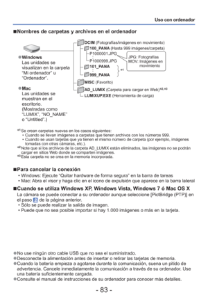 Page 83- 83 -
Uso con ordenador
∗
1 Se crean carpetas nuevas en los casos siguientes:  • Cuando se llevan imágenes a carpetas que tienen archivos con los nú\
meros 999.
 • Cuando se usan tarjetas que ya tienen el mismo número de carpeta (po\
r ejemplo, imágenes tomadas con otras cámaras, etc.).
∗2  Note que si los archivos de la carpeta AD_LUMIX están eliminados, las imágenes no se podrán 
cargar en sitios Web donde se comparten imágenes. 
∗3  Esta carpeta no se crea en la memoria incorporada.
 
■Para cancelar...