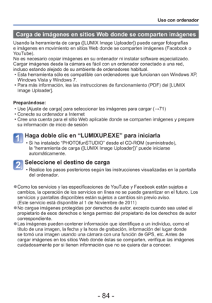 Page 84- 84 -
Uso con ordenador
 Carga de imágenes en sitios Web donde se comparten imágenes
Usando la herramienta de carga ([LUMIX Image Uploader]) puede cargar f\
otografías 
e imágenes en movimiento en sitios Web donde se comparten imágenes (Facebook o 
YouTube).
No es necesario copiar imágenes en su ordenador ni instalar software \
especializado. 
Cargar imágenes desde la cámara es fácil con un ordenador conec\
tado a una red, 
incluso estando alejado de su ambiente de ordenadores habitual. • Esta...