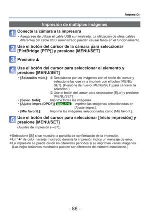 Page 86- 86 -
Impresión
Impresión de múltiples imágenes
Conecte la cámara a la impresora 
 • Asegúrese de utilizar el cable USB suministrado. La utilización de\
 otros cables diferentes del cable USB suministrado pueden causar fallos en el funcion\
amiento.
Use el botón del cursor de la cámara para seleccionar 
[PictBridge (PTP)] y presione [MENU/SET]
Presione 
Use el botón del cursor para seleccionar el elemento y 
presione [MENU/SET]
 •[Selección múlt.]:      Desplácese por las imágenes con el botón del...