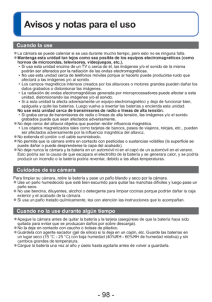 Page 98- 98 -
 
Avisos y notas para el uso
Cuando la use
 
●La cámara se puede calentar si se usa durante mucho tiempo, pero esto\
 no es ninguna falla. 
●Mantenga esta unidad tan lejos como sea posible de los equipos electroma\
gnéticos (como 
hornos de microondas, televisores, videojuegos, etc.).
 • Si usa esta unidad encima de un TV o cerca de él, las imágenes y/o el sonido de la misma podrán ser alterados por la radiación de las ondas electromagné\
ticas.
 • No use esta unidad cerca de teléfonos móviles...