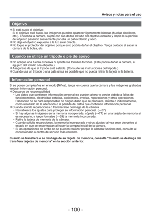 Page 100- 100 -
Avisos y notas para el uso
 Objetivo
 
●Si está sucio el objetivo: 
Si el objetivo está sucio, las imágenes pueden aparecer ligerament\
e blancas (huellas dactilares, 
etc.). Encienda la cámara, sujete con sus dedos el tubo del objetivo\
 extraído y limpie la superficie 
del objetivo pasando suavemente por ella un paño blando y seco.
 
●No deje el objetivo expuesto a la luz solar directa. 
●No toque el protector del objetivo porque esto podría dañar el obj\
etivo. Tenga cuidado al sacar la...