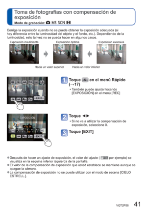 Page 41VQT2P58   41
  Toma de fotografías con compensación de 
exposición 
Modo de grabación:       
Corrige la exposición cuando no se puede obtener la exposición adecuada (si 
hay diferencia entre la luminosidad del objeto y el fondo, etc.). Dependiendo de la 
luminosidad, esto tal vez no se pueda hacer en algunos casos.
Exposición insuficiente Exposición óptima Exposición excesiva
Hacia un valor superior Hacia un valor inferior
Toque  en el menú Rápido 
(→17)
  • También puede ajustar tocando 
[EXPOSICIÓN]...