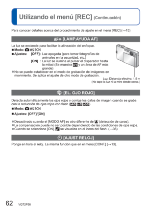 Page 6262   VQT2P58
Utilizando el menú [REC] (Continuación)
Para conocer detalles acerca del procedimiento de ajuste en el menú [REC] (→15) 
  [LÁMP.AYUDA AF]
La luz se enciende para facilitar la alineación del enfoque.  ■Modo:     
Luz: Distancia efectiva: 1,5 m
 (No tape la luz ni la mire desde cerca.)
  ■Ajustes: [OFF] :  Luz apagada (para tomar fotografías de 
animales en la oscuridad, etc.)
[ON]  :  La luz se ilumina al pulsar el disparador hasta 
la mitad (Se muestra 
 y un área de AF más 
grande)
  ●No...