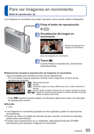 Page 65VQT2P58   65
  Para ver imágenes en movimiento
Modo de reproducción: 
Las imágenes en movimiento se pueden reproducir como cuando usted ve fotografías. 
  ■Operaciones durante la reproducción de imágenes en movimiento
Toque la pantalla para visualizar el icono de las operaciones. 
  • Si no se realiza ninguna operación durante unos 2 segundos, el icono de las 
operaciones se apaga.
 : Pausa/reproducción : Parada :  Retroceso rápido (2 pasos) /Retroceso de un cuadro (durante la 
pausa)
 : Avance rápido (2...