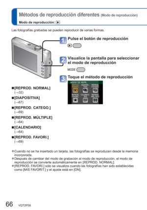 Page 6666   VQT2P58
  Métodos de reproducción diferentes (Modo de reproducción)
Modo de reproducción: 
Las fotografías grabadas se pueden reproducir de varias formas.
  ■[REPROD. NORMAL]
(→32)
  ■[DIAPOSITIVA]
(→67)
  ■[REPROD. CATEGO.]
(→69)
  ■[REPROD. MÚLTIPLE]
(→64)
  ■[CALENDARIO]
(→64)
  ■[REPROD. FAVORI.]
(→69)
  ●Cuando no se ha insertado un tarjeta, las fotografías se reproducen desde la memoria 
incorporada.
  ●Después de cambiar del modo de grabación al modo de reproducción, el modo de 
reproducción...