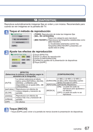 Page 67VQT2P58   67
  [DIAPOSITIVA]
Reproduce automáticamente imágenes fijas en orden y con música. Recomendado para 
cuando se ven imágenes en la pantalla del TV.
Toque el método de reproducción
  •[ TODO]: Reproducción de todas las imágenes fijas
  •[SEL. DE CATEGORÍA]
                     : Toque una categoría para reproducir.
  • [MIS FAVORIT.]:  Reproduzca las fotografías establecidas como 
[MIS FAVORIT.] 
(y visualizadas solamente cuando hay 
fotografías [MIS FAVORIT.] presentes y el 
ajuste está en...