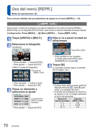 Page 7070   VQT2P58
  Uso del menú [REPR.]
Modo de reproducción: 
Para conocer detalles del procedimiento de ajuste en el menú [REPR.] (→15)
 [IMPR. CAR.]
Marca el texto o la fecha de la grabación que usted ha registrado en los modos de escenas [NIÑOS] y 
[MASCOTAS] o en las fotografías [FECHA VIAJE]. Ideal cuando se imprimen fotografías de tamaño habitual. 
Configuración:  Pulse [MENU] →  Menú [REPR.] → Toque [IMPR. CAR.] 
Elija si va a poner la edad en 
años/meses
Toque [SI] o [NO]
  • Esta pantalla no se...