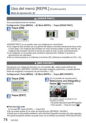 Page 7474   VQT2P58
Uso del menú [REPR.] (Continuación)
Modo de reproducción: 
  [GIRAR PANT.]
Gira automáticamente los retratos.
Configuración:  Pulse [MENU] →  Menú [REPR.] → Toque [GIRAR PANT.]
Toque [ON]
[ON] [OFF]
  ●[GIRAR PANT.] no se pueden usar con imágenes en movimiento.  ●Las imágenes fijas tomadas con la superficie del objetivo orientada directamente hacia arriba 
o hacia abajo y las imágenes fijas tomadas con otras cámaras pueden no girar. Además, las 
imágenes fijas tomadas mientras la cámara se...