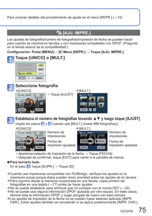 Page 75VQT2P58   75
Para conocer detalles del procedimiento de ajuste en el menú [REPR.] (→15)
  [AJU. IMPRE.]
Los ajustes de fotografía/número de fotografías/impresión de fecha se pueden hacer 
para cuando se imprima en tiendas o con impresoras compatibles con DPOF. (Pregunte 
en la tienda acerca de la compatibilidad.)
Configuración:  Pulse [MENU]→ 
 Menú [REPR.] → Toque [AJU. IMPRE.]
Toque [UNICO] o [MULT.]
Seleccione fotografía
  ●[UNICO]  ●[MULT.]  • Toque [AJUST]
Establezca el número de fotografías tocando...